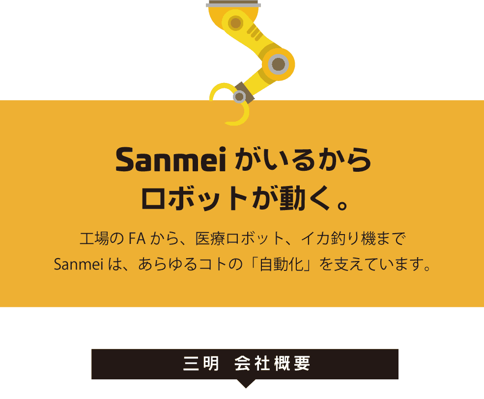 Sanmeiがいるから、ロボットが動く。工場のFAから、医療ロボット、イカ釣り機まで
Sanmeiは、あらゆるコトの「自動化」を支えています。　三明　会社概要